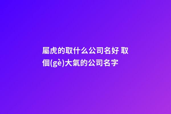 屬虎的取什么公司名好 取個(gè)大氣的公司名字